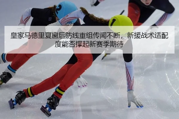 皇家马德里夏窗后防线重组传闻不断，新援战术适配度能否撑起新赛季期待